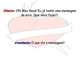 Cliente:  Oh! Meu Deus! Eu já tenho uma mensagem de erro. Que devo fazer?  Atendente : O que diz a mensagem?  