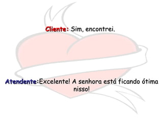 Cliente:Cliente: Sim, encontrei.Sim, encontrei.
AtendenteAtendente::Excelente! A senhora está ficando ótimaExcelente! A senhora está ficando ótima
nisso!nisso!
 