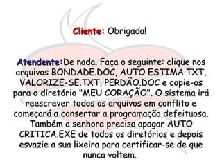 Cliente:Cliente: Obrigada!Obrigada!
AtendenteAtendente::De nada. Faça o seguinte: clique nosDe nada. Faça o seguinte: clique nos
arquivos BONDADE.DOC, AUTO ESTIMA.TXT,arquivos BONDADE.DOC, AUTO ESTIMA.TXT,
VALORIZE-SE.TXT, PERDÃO.DOC e copie-osVALORIZE-SE.TXT, PERDÃO.DOC e copie-os
para o diretório "MEU CORAÇÃO". O sistema irápara o diretório "MEU CORAÇÃO". O sistema irá
reescrever todos os arquivos em conflito ereescrever todos os arquivos em conflito e
começará a consertar a programação defeituosa.começará a consertar a programação defeituosa.
Também a senhora precisa apagar AUTOTambém a senhora precisa apagar AUTO
CRITICA.EXE de todos os diretórios e depoisCRITICA.EXE de todos os diretórios e depois
esvazie a sua lixeira para certificar-se de queesvazie a sua lixeira para certificar-se de que
nunca voltem.nunca voltem.
 