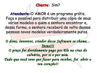 Cliente:Cliente: Sim?Sim?
Atendente:Atendente:O AMOR é um programa grátis.O AMOR é um programa grátis.
Faça o possível para distribuir uma cópia de seusFaça o possível para distribuir uma cópia de seus
vários modelos a quem a senhora encontrar e,vários modelos a quem a senhora encontrar e,
dessa forma, a senhora receberá de volta dessasdessa forma, a senhora receberá de volta dessas
pessoas novos modelos verdadeiramente puros.pessoas novos modelos verdadeiramente puros.
O dono, inventor, criador desse Software se chama...O dono, inventor, criador desse Software se chama...
Jesus!!!Jesus!!!
O preço foi devidamente pago por Ele na cruz doO preço foi devidamente pago por Ele na cruz do
calvário, por ti e por mim.calvário, por ti e por mim.
Tudo que você teve que fazer para receber, foi abrir oTudo que você teve que fazer para receber, foi abrir o
teu coração!!teu coração!!
 