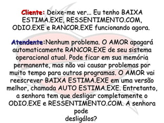 Cliente:Cliente: Deixe-me ver... Eu tenho BAIXADeixe-me ver... Eu tenho BAIXA
ESTIMA.EXE, RESSENTIMENTO.COM,ESTIMA.EXE, RESSENTIMENTO.COM,
ODIO.EXE e RANCOR.EXE funcionando agora.ODIO.EXE e RANCOR.EXE funcionando agora.
AtendenteAtendente::Nenhum problema. O AMOR apagaráNenhum problema. O AMOR apagará
automaticamente RANCOR.EXE de seu sistemaautomaticamente RANCOR.EXE de seu sistema
operacional atual. Pode ficar em sua memóriaoperacional atual. Pode ficar em sua memória
permanente, mas não vai causar problemas porpermanente, mas não vai causar problemas por
muito tempo para outros programas. O AMOR vaimuito tempo para outros programas. O AMOR vai
reescrever BAIXA ESTIMA.EXE em uma versãoreescrever BAIXA ESTIMA.EXE em uma versão
melhor, chamada AUTO ESTIMA.EXE. Entretanto,melhor, chamada AUTO ESTIMA.EXE. Entretanto,
a senhora tem que desligar completamente oa senhora tem que desligar completamente o
ODIO.EXE e RESSENTIMENTO.COM. A senhoraODIO.EXE e RESSENTIMENTO.COM. A senhora
podepode
desligálos?desligálos?
 