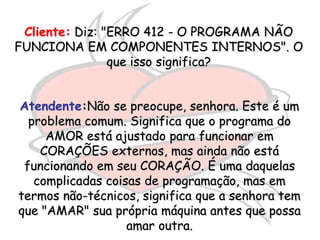 Cliente: Diz: "ERRO 412 - O PROGRAMA NÃO
FUNCIONA EM COMPONENTES INTERNOS". O
                que isso significa?


Atendente:Não se preocupe, senhora. Este é um
  problema comum. Significa que o programa do
     AMOR está ajustado para funcionar em
    CORAÇÕES externos, mas ainda não está
 funcionando em seu CORAÇÃO. É uma daquelas
   complicadas coisas de programação, mas em
termos não-técnicos, significa que a senhora tem
que "AMAR" sua própria máquina antes que possa
                   amar outra.
 