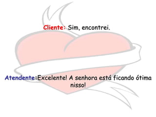Cliente: Sim, encontrei.




Atendente:Excelente! A senhora está ficando ótima
                     nisso!
 