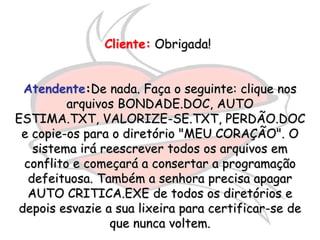 Cliente: Obrigada!


 Atendente:De nada. Faça o seguinte: clique nos
         arquivos BONDADE.DOC, AUTO
ESTIMA.TXT, VALORIZE-SE.TXT, PERDÃO.DOC
 e copie-os para o diretório "MEU CORAÇÃO". O
   sistema irá reescrever todos os arquivos em
 conflito e começará a consertar a programação
  defeituosa. Também a senhora precisa apagar
  AUTO CRITICA.EXE de todos os diretórios e
depois esvazie a sua lixeira para certificar-se de
                 que nunca voltem.
 