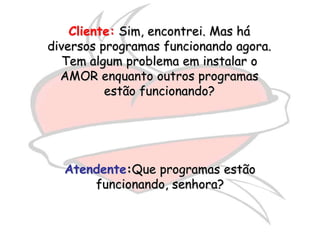Cliente: Sim, encontrei. Mas há
diversos programas funcionando agora.
   Tem algum problema em instalar o
  AMOR enquanto outros programas
          estão funcionando?




  Atendente:Que programas estão
      funcionando, senhora?
 