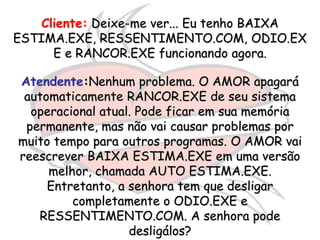 Cliente: Deixe-me ver... Eu tenho BAIXA
ESTIMA.EXE, RESSENTIMENTO.COM, ODIO.EX
     E e RANCOR.EXE funcionando agora.

Atendente:Nenhum problema. O AMOR apagará
 automaticamente RANCOR.EXE de seu sistema
  operacional atual. Pode ficar em sua memória
 permanente, mas não vai causar problemas por
muito tempo para outros programas. O AMOR vai
reescrever BAIXA ESTIMA.EXE em uma versão
     melhor, chamada AUTO ESTIMA.EXE.
     Entretanto, a senhora tem que desligar
         completamente o ODIO.EXE e
   RESSENTIMENTO.COM. A senhora pode
                   desligálos?
 