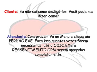 Cliente: Eu não sei como desligá-los. Você pode me
                    dizer como?




 Atendente:Com prazer! Vá ao Menu e clique em
  PERDAO.EXE. Faça isso quantas vezes forem
        necessárias, até o ODIO.EXE e
    RESSENTIMENTO.COM serem apagados
               completamente.
 