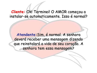 Cliente: Ok! Terminei! O AMOR começou a
instalar-se automaticamente. Isso é normal?



   Atendente:Sim, é normal. A senhora
  deverá receber uma mensagem dizendo
  que reinstalará a vida de seu coração. A
       senhora tem essa mensagem?
 