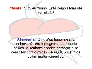 Cliente: Sim, eu tenho. Está completamente
                 instalado?




   Atendente: Sim. Mas lembre-se: a
  senhora só tem o programa de modelo
 básico. A senhora precisa começar a se
conectar com outros CORAÇÕES a fim de
          obter melhoramentos.
 