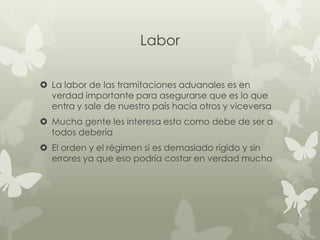 Labor

 La labor de las tramitaciones aduanales es en
  verdad importante para asegurarse que es lo que
  entra y sale de nuestro país hacia otros y viceversa
 Mucha gente les interesa esto como debe de ser a
  todos debería
 El orden y el régimen si es demasiado rígido y sin
  errores ya que eso podría costar en verdad mucho
 