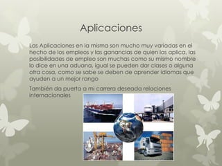 Aplicaciones
Las Aplicaciones en la misma son mucho muy variadas en el
hecho de los empleos y las ganancias de quien las aplica, las
posibilidades de empleo son muchas como su mismo nombre
lo dice en una aduana, igual se pueden dar clases o alguna
otra cosa, como se sabe se deben de aprender idiomas que
ayuden a un mejor rango
También da puerta a mi carrera deseada relaciones
internacionales
 