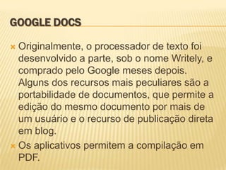 GOOGLE DOCS

 Originalmente, o processador de texto foi
  desenvolvido a parte, sob o nome Writely, e
  comprado pelo Google meses depois.
  Alguns dos recursos mais peculiares são a
  portabilidade de documentos, que permite a
  edição do mesmo documento por mais de
  um usuário e o recurso de publicação direta
  em blog.
 Os aplicativos permitem a compilação em
  PDF.
 