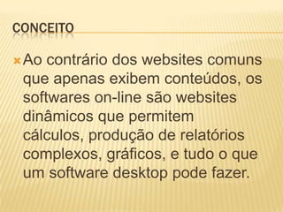 CONCEITO

 Ao contrário dos websites comuns
 que apenas exibem conteúdos, os
 softwares on-line são websites
 dinâmicos que permitem
 cálculos, produção de relatórios
 complexos, gráficos, e tudo o que
 um software desktop pode fazer.
 