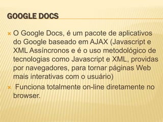GOOGLE DOCS

O Google Docs, é um pacote de aplicativos
 do Google baseado em AJAX (Javascript e
 XML Assíncronos e é o uso metodológico de
 tecnologias como Javascript e XML, providas
 por navegadores, para tornar páginas Web
 mais interativas com o usuário)
 Funciona totalmente on-line diretamente no
 browser.
 