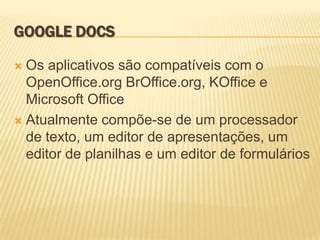 GOOGLE DOCS

 Os aplicativos são compatíveis com o
  OpenOffice.org BrOffice.org, KOffice e
  Microsoft Office
 Atualmente compõe-se de um processador
  de texto, um editor de apresentações, um
  editor de planilhas e um editor de formulários
 