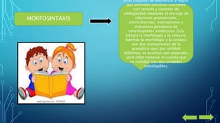 MORFOSINTAXIS 
Es el conjunto de elementos y reglas 
que permiten construir oraciones 
con sentido y carentes de 
ambigüedad mediante el marcaje de 
relaciones gramaticales, 
concordancias, indexaciones y 
estructura jerárquica de 
constituyentes sintácticos. Ésta 
integra la morfología y la sintaxis. 
Además la morfología y la sintaxis 
son dos componentes de la 
gramática que, por utilidad 
didáctica, se analizan por separado, 
pero debe tomarse en cuenta que 
en realidad son dos unidades 
indesligables. 
 