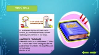 FONOLOGÍA 
Es la rama de la lingüística que estudia los 
fonemas, sus relaciones también sus sonidos 
vocálicos y consonánticos de una lengua. 
COMPONENTE FONOLÓGICO 
El elemento básico de la fonología es el FONEMA 
EL FONEMA: Es la unidad fonológica que n ose 
puede analizar en unidades más pequeñas, pues 
son indivisibles 
ejemplo: /s/ p/ j/ 
 