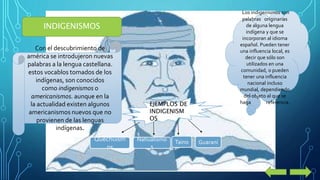 INDIGENISMOS 
Con el descubrimiento de 
américa se introdujeron nuevas 
palabras a la lengua castellana. 
estos vocablos tomados de los 
indígenas, son conocidos 
como indigenismos o 
americanismos. aunque en la 
la actualidad existen algunos 
americanismos nuevos que no 
provienen de las lenguas 
indígenas. 
Los indigenismos son 
palabras originarias 
de alguna lengua 
indígena y que se 
incorporan al idioma 
español. Pueden tener 
una influencia local, es 
decir que sólo son 
utilizados en una 
comunidad, o pueden 
tener una influencia 
nacional incluso 
mundial, dependiendo 
del objeto al que se 
EJEMPLOS DE haga referencia. 
INDIGENISM 
OS 
Quechuism 
os 
Nahualismo 
s 
Taino Guaraní 
 