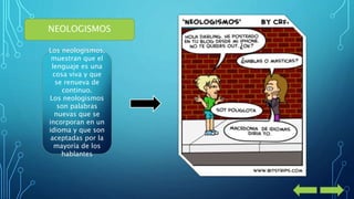 NEOLOGISMOS 
Los neologismos, 
muestran que el 
lenguaje es una 
cosa viva y que 
se renueva de 
continuo. 
Los neologismos 
son palabras 
nuevas que se 
incorporan en un 
idioma y que son 
aceptadas por la 
mayoría de los 
hablantes 
 