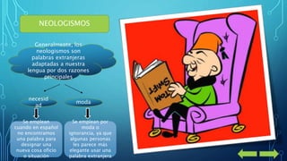 NEOLOGISMOS 
Generalmente, los 
neologismos son 
palabras extranjeras 
adaptadas a nuestra 
lengua por dos razones 
principales 
necesid 
ad 
moda 
Se emplean 
cuando en español 
no encontramos 
una palabra para 
designar una 
nueva cosa oficio 
o situación 
Se emplean por 
moda o 
ignorancia, ya que 
algunas personas 
les parece más 
elegante usar una 
palabra extranjera 
 