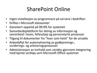 SharePoint OnlineIngen installasjon av programvare på servere i bedriftenDriftes i Microsoft datasenter Garantert oppetid på 99.9% for systemetSamarbeidsplattform for deling av informasjon og samarbeid i team, fellesskap og personstyrte prosesser Tilgang til dokumenter fra "hvor som helst" for de ansatte Arbeidsflyt for automatisering av godkjennings-, vurderings- og arkiveringsprosesser Administrasjon av innhold som utvides gjennom integrering med kjente verktøy som Microsoft Office-systemet 