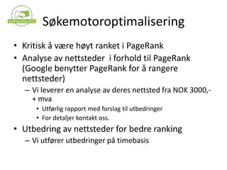 SøkemotoroptimaliseringKritisk å være høyt ranket i PageRankAnalyse av nettsteder  i forhold til PageRank (Google benytter PageRank for å rangere nettsteder)Vi leverer en analyse av deres nettsted fra NOK 3000,- + mvaUtførlig rapport med forslag til utbedringerFor detaljer kontakt oss.Utbedring av nettsteder for bedre rankingVi utfører utbedringer på timebasis