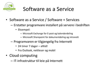 Software as a Service Software as a Service / Software + ServicesErstatter programvare installert på servere i bedriftenEksempel:Microsoft Exchange for E-post og kalenderdelingMicrosoft Sharepoint for dokumentdeling og intranettProgramvaren er tilgjengelig fra Internett24 timer 7 dager – alltid!Fra Outlook, nettleser og mobilCloud computingIT-infrastruktur til leie på Internett