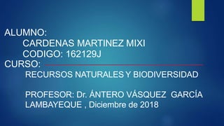 ALUMNO:
CARDENAS MARTINEZ MIXI
CODIGO: 162129J
CURSO:
RECURSOS NATURALES Y BIODIVERSIDAD
PROFESOR: Dr. ÁNTERO VÁSQUEZ GARCÍA
LAMBAYEQUE , Diciembre de 2018
 