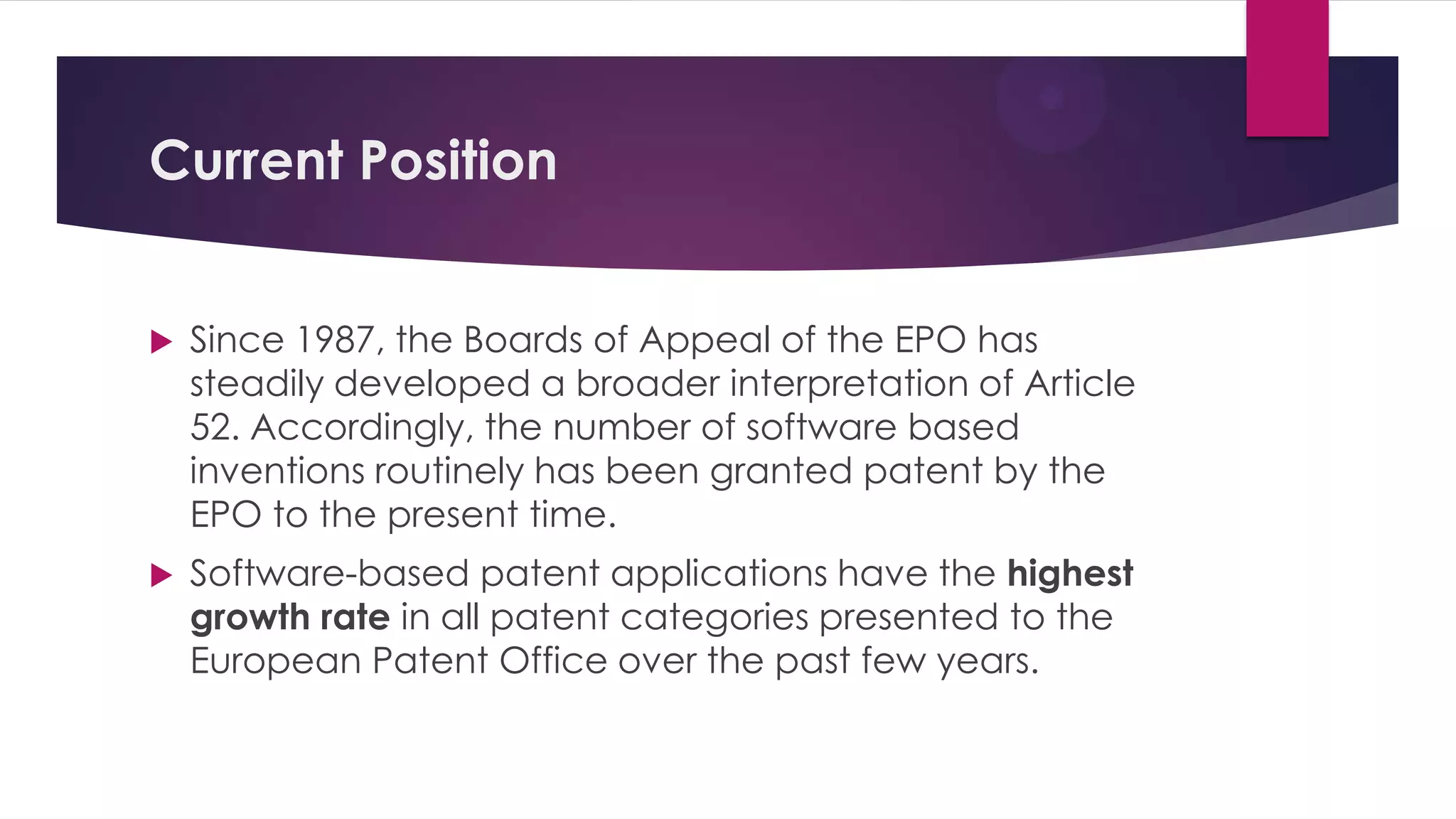 Current Position
 Since 1987, the Boards of Appeal of the EPO has
steadily developed a broader interpretation of Article
52. Accordingly, the number of software based
inventions routinely has been granted patent by the
EPO to the present time.
 Software-based patent applications have the highest
growth rate in all patent categories presented to the
European Patent Office over the past few years.
 