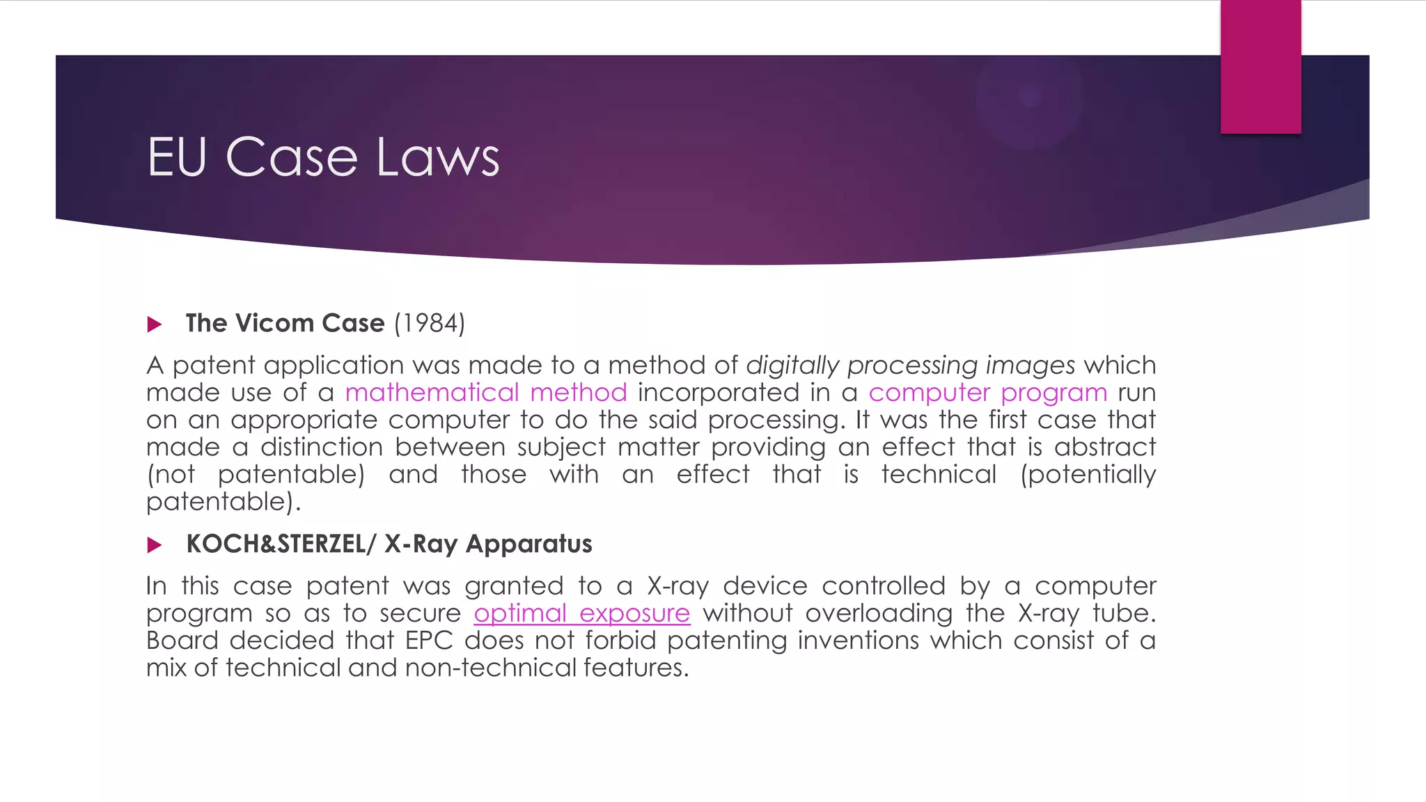 EU Case Laws
 The Vicom Case (1984)
A patent application was made to a method of digitally processing images which
made use of a mathematical method incorporated in a computer program run
on an appropriate computer to do the said processing. It was the first case that
made a distinction between subject matter providing an effect that is abstract
(not patentable) and those with an effect that is technical (potentially
patentable).
 KOCH&STERZEL/ X-Ray Apparatus
In this case patent was granted to a X-ray device controlled by a computer
program so as to secure optimal exposure without overloading the X-ray tube.
Board decided that EPC does not forbid patenting inventions which consist of a
mix of technical and non-technical features.
 