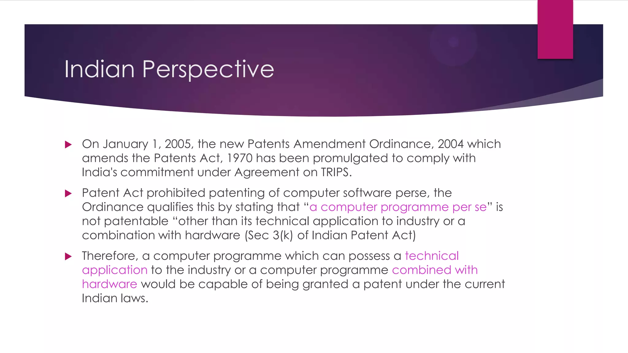 Indian Perspective
 On January 1, 2005, the new Patents Amendment Ordinance, 2004 which
amends the Patents Act, 1970 has been promulgated to comply with
India's commitment under Agreement on TRIPS.
 Patent Act prohibited patenting of computer software perse, the
Ordinance qualifies this by stating that “a computer programme per se” is
not patentable “other than its technical application to industry or a
combination with hardware (Sec 3(k) of Indian Patent Act)
 Therefore, a computer programme which can possess a technical
application to the industry or a computer programme combined with
hardware would be capable of being granted a patent under the current
Indian laws.
 