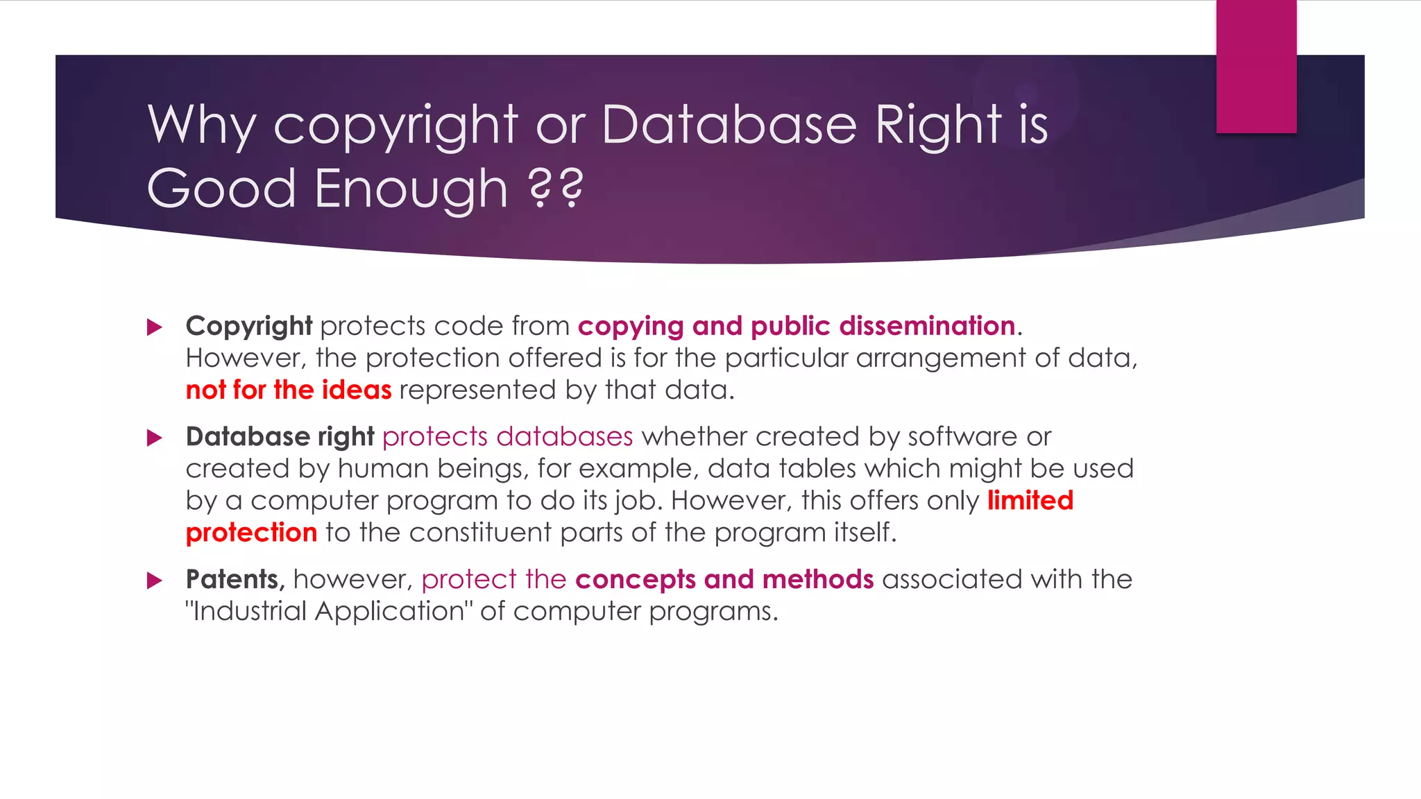 Why copyright or Database Right is
Good Enough ??
 Copyright protects code from copying and public dissemination.
However, the protection offered is for the particular arrangement of data,
not for the ideas represented by that data.
 Database right protects databases whether created by software or
created by human beings, for example, data tables which might be used
by a computer program to do its job. However, this offers only limited
protection to the constituent parts of the program itself.
 Patents, however, protect the concepts and methods associated with the
"Industrial Application" of computer programs.
 