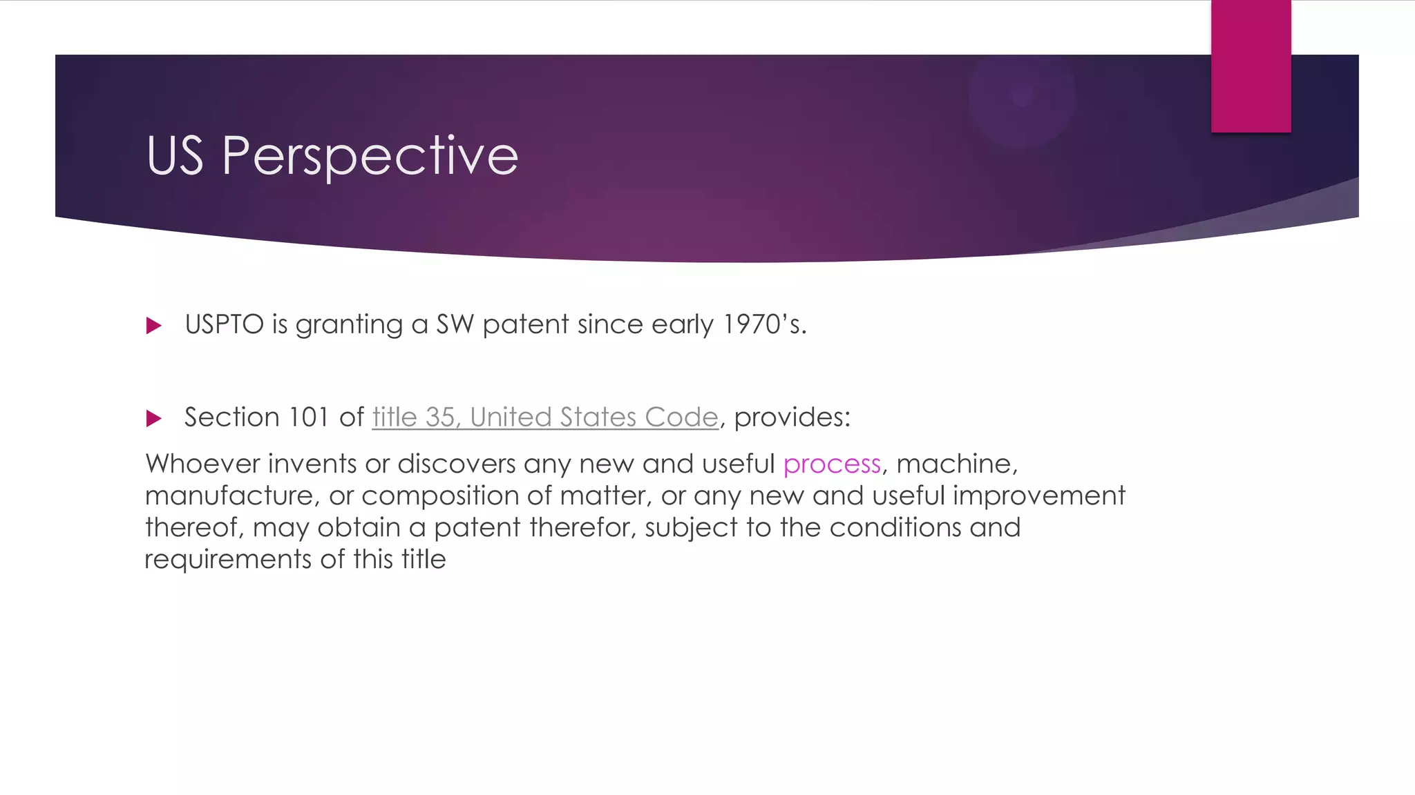 US Perspective
 USPTO is granting a SW patent since early 1970’s.
 Section 101 of title 35, United States Code, provides:
Whoever invents or discovers any new and useful process, machine,
manufacture, or composition of matter, or any new and useful improvement
thereof, may obtain a patent therefor, subject to the conditions and
requirements of this title
 