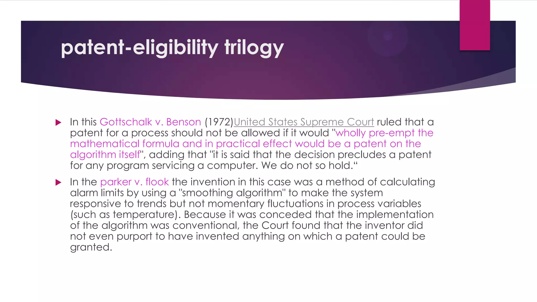 patent-eligibility trilogy
 In this Gottschalk v. Benson (1972)United States Supreme Court ruled that a
patent for a process should not be allowed if it would "wholly pre-empt the
mathematical formula and in practical effect would be a patent on the
algorithm itself", adding that "it is said that the decision precludes a patent
for any program servicing a computer. We do not so hold.“
 In the parker v. flook the invention in this case was a method of calculating
alarm limits by using a "smoothing algorithm" to make the system
responsive to trends but not momentary fluctuations in process variables
(such as temperature). Because it was conceded that the implementation
of the algorithm was conventional, the Court found that the inventor did
not even purport to have invented anything on which a patent could be
granted.
 