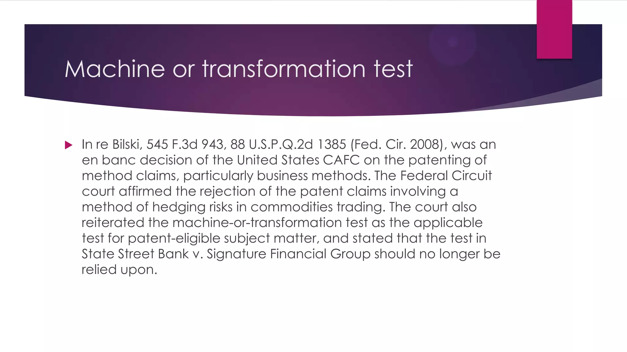 Machine or transformation test
 In re Bilski, 545 F.3d 943, 88 U.S.P.Q.2d 1385 (Fed. Cir. 2008), was an
en banc decision of the United States CAFC on the patenting of
method claims, particularly business methods. The Federal Circuit
court affirmed the rejection of the patent claims involving a
method of hedging risks in commodities trading. The court also
reiterated the machine-or-transformation test as the applicable
test for patent-eligible subject matter, and stated that the test in
State Street Bank v. Signature Financial Group should no longer be
relied upon.
 