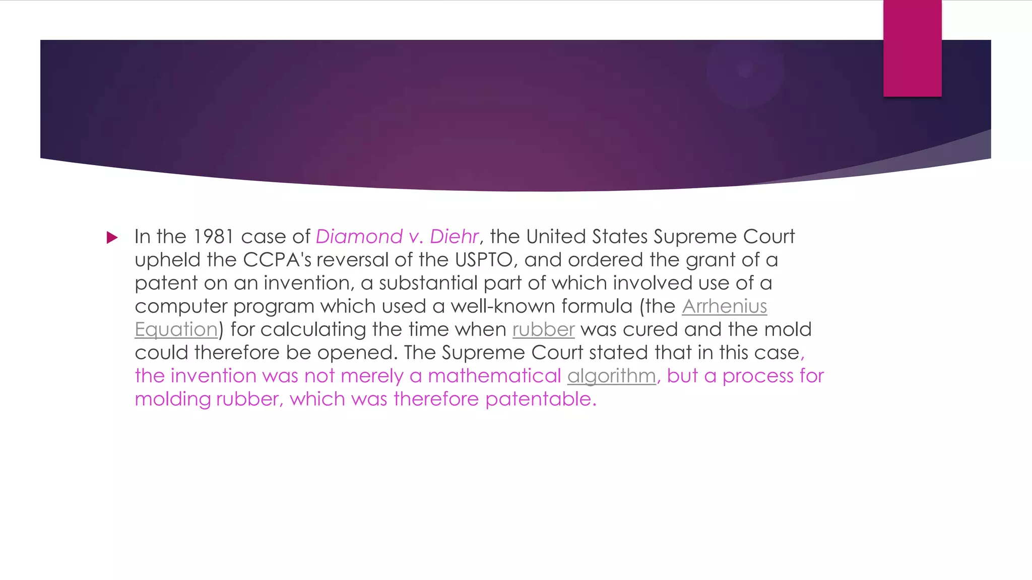  In the 1981 case of Diamond v. Diehr, the United States Supreme Court
upheld the CCPA's reversal of the USPTO, and ordered the grant of a
patent on an invention, a substantial part of which involved use of a
computer program which used a well-known formula (the Arrhenius
Equation) for calculating the time when rubber was cured and the mold
could therefore be opened. The Supreme Court stated that in this case,
the invention was not merely a mathematical algorithm, but a process for
molding rubber, which was therefore patentable.
 