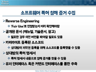 소프트웨어 특허 침해 증거 수집
Reverse Engineering
 'Fair Use'로 인정받는지 미리 확인해야함

공개된 문서 (매뉴얼, 기술문서, 광고)
 필요한 경우 이전 버전을 봐야할 필요도 있음

카피라이트 등록된 소스코드
 상대방이 저작권 등록을 위해 소스코드를 등록했을 수 있음

상대방의 특허 명세서
 특허 명세서 내용으로 침해 증거를 찾을 수 있음

유저 인터페이스 혹은 커맨드 인터페이스를 통한 추측
Nelson Mullins Riley & Scarborough LLP

 
