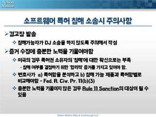 소프트웨어 특허 침해 소송시 주의사항
경고장 발송
 침해가능자가 DJ 소송을 하지 않도록 주의해서 작성

증거 수집에 충분한 노력을 기울여야함
 미국의 경우 특허권 소유자의 '침해'에 대한 확신으로는 부족
- 침해 여부를 결정하기 위한 '합리적' 증거를 가지고 있어야 함.

 변호사가 a) 특허항을 분석하고 b) 침해 가능 제품과 특허항별로
비교해야함 - Fed. R. Civ. Pr. 11(b)(3)
 충분한 노력을 기울이지 않은 경우 Rule 11 Sanction의 대상이 될 수
있음

Nelson Mullins Riley & Scarborough LLP

 