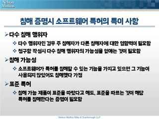 침해 증명시 소프트웨어 특허의 특이 사항
다수 침해 행위자
 다수 행위자인 경우 주 침해자가 다른 침해자에 대한 영향력이 필요함
 청구항 작성시 다수 침해 행위자의 가능성을 없애는 것이 필요함

침해 가능성
 소프트웨어가 특허를 침해할 수 있는 기능을 가지고 있으면 그 기능이
사용되지 않았어도 침해했다 가정

표준 특허
 침해 가능 제품이 표준을 따랐다고 해도, 표준을 따르는 것이 해당
특허를 침해한다는 증명이 필요함

Nelson Mullins Riley & Scarborough LLP

 