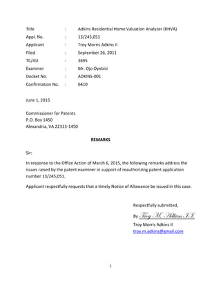 1
Title : Adkins Residential Home Valuation Analyzer (RHVA)
Appl. No. : 13/245,051
Applicant : Troy Morris Adkins II
Filed : September 26, 2011
TC/AU : 3695
Examiner : Mr. Ojo Oyebisi
Docket No. : ADKINS-001
Confirmation No. : 6410
June 1, 2015
Commissioner for Patents
P.O. Box 1450
Alexandria, VA 22313-1450
REMARKS
Sir:
In response to the Office Action of March 6, 2015, the following remarks address the
issues raised by the patent examiner in support of reauthorizing patent application
number 13/245,051.
Applicant respectfully requests that a timely Notice of Allowance be issued in this case.
Respectfully submitted,
By Troy M. Adkins II.
Troy Morris Adkins II
troy.m.adkins@gmail.com
 