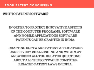 FOOD PATENT CONQUERING
WHY TO PATENT SOFTWARE?
IN ORDER TO PROTECT INNOVATIVE ASPECTS
OF THE COMPUTER PROGRAMS, SOFTWARE
AND MOBILE APPLICATIONS SOFTWARE
PATENTS CAN BE GRANTED IN INDIA.
DRAFTING SOFTWARE PATENT APPLICATIONS
CAN BE VERY CHALLENGING AND WE AIM AT
ANSWERING ALL THE RELATED QUESTIONS
ABOUT ALL THE SOFTWARE/ COMPUTER
RELATED PATENT LAWS IN INDIA.
 