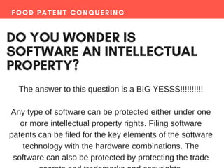 FOOD PATENT CONQUERING
DO YOU WONDER IS
SOFTWARE AN INTELLECTUAL
PROPERTY?
The answer to this question is a BIG YESSS!!!!!!!!!!
Any type of software can be protected either under one
or more intellectual property rights. Filing software
patents can be filed for the key elements of the software
technology with the hardware combinations. The
software can also be protected by protecting the trade
 