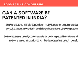FOOD PATENT CONQUERING
CAN A SOFTWARE BE
PATENTED IN INDIA?
SoftwarepatentsinIndiadependsonmanyfactorsforbetterunderstan
consultapatentlawyerforindepthknowledgeaboutsoftwarepatentin
Softwarepatentsusuallycoversawiderangeofaspectslikesoftwareide
softwarebasedinnovationwhichthedeveloperhasusedindevelop
 