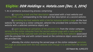 Eligible: DDR Holdings v. Hotels.com (Dec. 5, 2014)
1. An e-commerce outsourcing process comprising:
a) capturing a look and feel description associated with a host website and
storing HTML code corresponding to the look and feel description at a second website;
b) providing the host website with a link for inclusion within a page on the host
website for serving to a visitor computer, wherein the provided link correlates the host
website with a selected commerce object; and
c) upon receiving an activation of the provided link from the visitor computer,
serving to the visitor computer from the second website page with a look and feel
corresponding to the captured look and feel description of the host website associated
with the provided link and with content based on the commerce object associated with
the provided link;
whereby the visitor receiving the served page at the visitor computer perceives
the page as associated with the host website even though it is served from the second
website.
US Patent No. 6,993,572
 