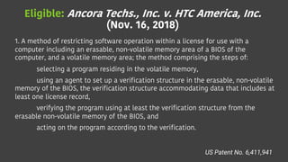 Eligible: Ancora Techs., Inc. v. HTC America, Inc.
(Nov. 16, 2018)
1. A method of restricting software operation within a license for use with a
computer including an erasable, non-volatile memory area of a BIOS of the
computer, and a volatile memory area; the method comprising the steps of:
selecting a program residing in the volatile memory,
using an agent to set up a verification structure in the erasable, non-volatile
memory of the BIOS, the verification structure accommodating data that includes at
least one license record,
verifying the program using at least the verification structure from the
erasable non-volatile memory of the BIOS, and
acting on the program according to the verification.
US Patent No. 6,411,941
 