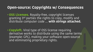 Open-source: Copyrights w/ Consequences
• OSS Licenses. Royalty-free, copyright licenses
granting 3rd parties the rights to copy, modify and
distribute computer code … with strings attached.
• Copyleft. Viral type of OSS license requiring
derivative works to distribute using the same terms
(example: GPL), making your software open-source
and eliminating proprietary rights.
 