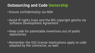 Outsourcing and Code Ownership
• Ensure confidentiality via NDA
• Avoid IP rights traps and the BIG copyright gotcha via
Software Development Agreement
• Keep code for patentable inventions out of public
repositories
• Remember the OSS license implications apply to code
adopted by the contractor, as well
 