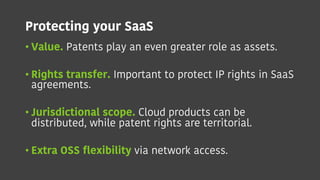 Protecting your SaaS
• Value. Patents play an even greater role as assets.
• Rights transfer. Important to protect IP rights in SaaS
agreements.
• Jurisdictional scope. Cloud products can be
distributed, while patent rights are territorial.
• Extra OSS flexibility via network access.
 