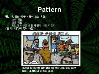 Pattern
패턴 : 일정한 형태나 양식 또는 유형.
    소비 패턴
    행동 패턴
    동양과 서양은 생활 패턴이 서로 다르다.
<출처 : 네이버 국어 사전>




        가게에 외국인이 들어왔을 때 한국 사람들의 패턴
        출처 : 조석님의 마음의 소리
 