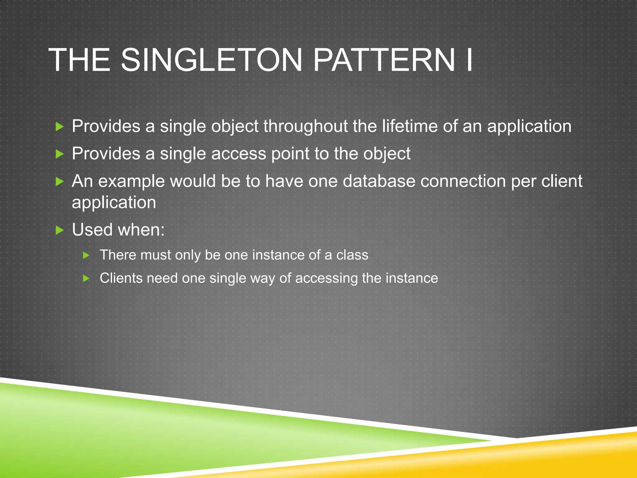 The Singleton Pattern IProvides a single object throughout the lifetime of an applicationProvides a single access point to the objectAn example would be to have one database connection per client applicationUsed when:There must only be one instance of a classClients need one single way of accessing the instance